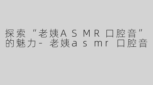 探索“老姨ASMR口腔音”的魅力-老姨asmr口腔音