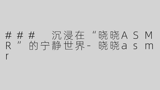 ### 沉浸在“晓晓ASMR”的宁静世界-晓晓asmr