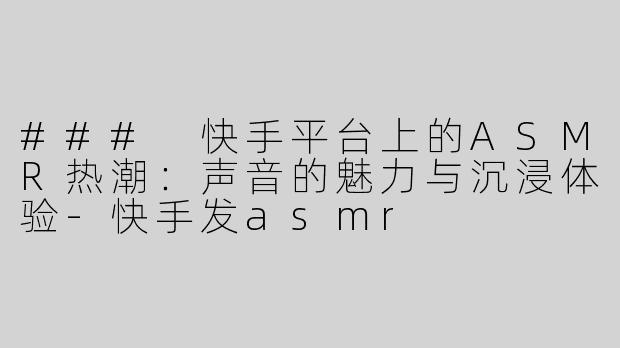 ### 快手平台上的ASMR热潮：声音的魅力与沉浸体验-快手发asmr