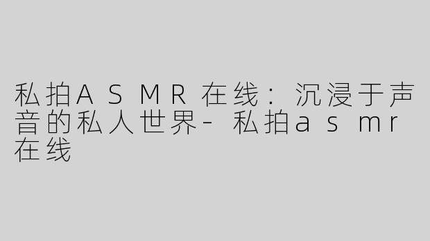 私拍ASMR在线：沉浸于声音的私人世界-私拍asmr在线