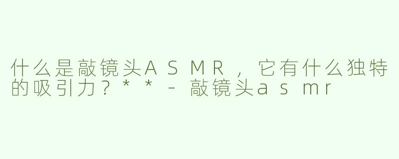 什么是敲镜头ASMR，它有什么独特的吸引力？**