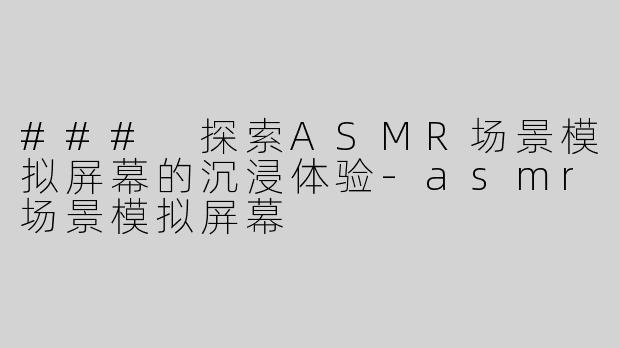### 探索ASMR场景模拟屏幕的沉浸体验-asmr场景模拟屏幕