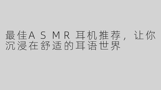 最佳ASMR耳机推荐，让你沉浸在舒适的耳语世界