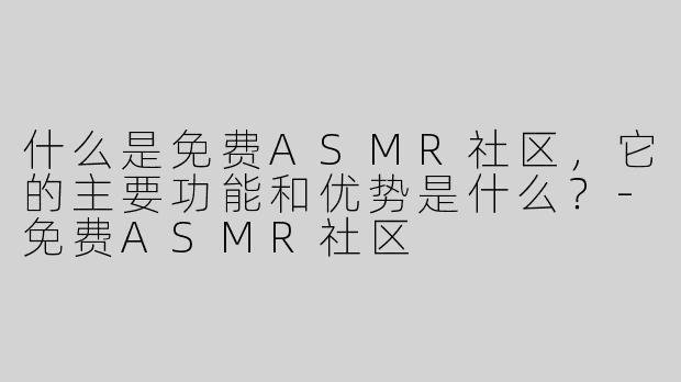 什么是免费ASMR社区，它的主要功能和优势是什么？-免费ASMR社区