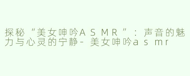 探秘“美女呻吟ASMR”：声音的魅力与心灵的宁静-美女呻吟asmr