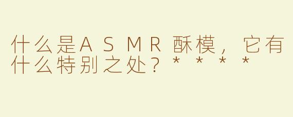 什么是ASMR酥模，它有什么特别之处？****