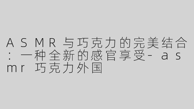 ASMR与巧克力的完美结合：一种全新的感官享受-asmr巧克力外国