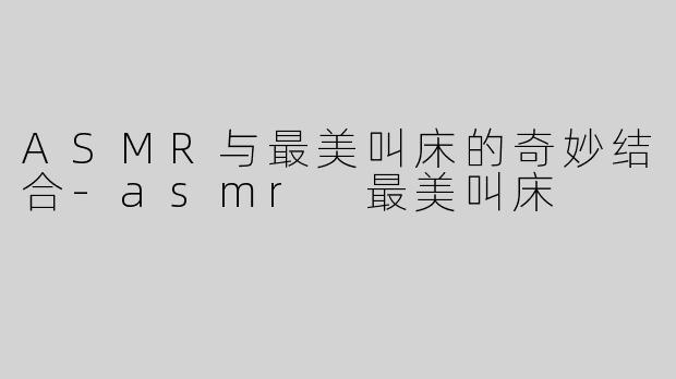 ASMR与最美叫床的奇妙结合-asmr 最美叫床