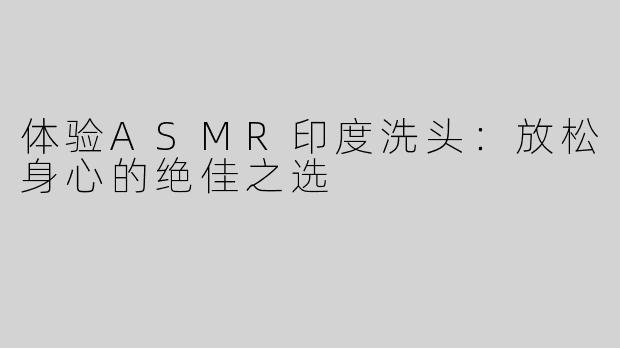 体验ASMR印度洗头：放松身心的绝佳之选