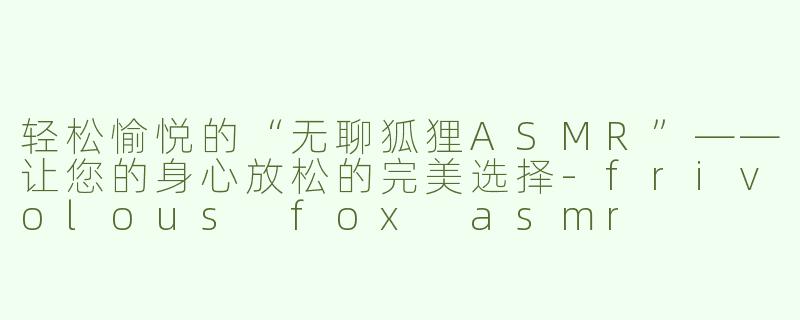 轻松愉悦的“无聊狐狸ASMR”——让您的身心放松的完美选择-frivolous fox asmr