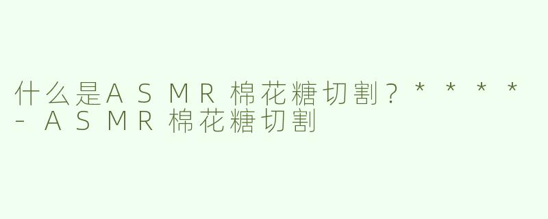 什么是ASMR棉花糖切割？****