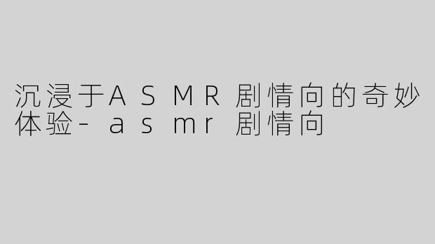 沉浸于ASMR剧情向的奇妙体验-asmr剧情向