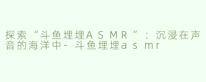 探索“斗鱼埋埋ASMR”：沉浸在声音的海洋中-斗鱼埋埋asmr