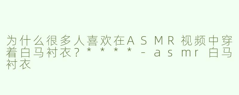 为什么很多人喜欢在ASMR视频中穿着白马衬衣？****-asmr白马衬衣