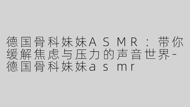 德国骨科妹妹ASMR：带你缓解焦虑与压力的声音世界-德国骨科妹妹asmr
