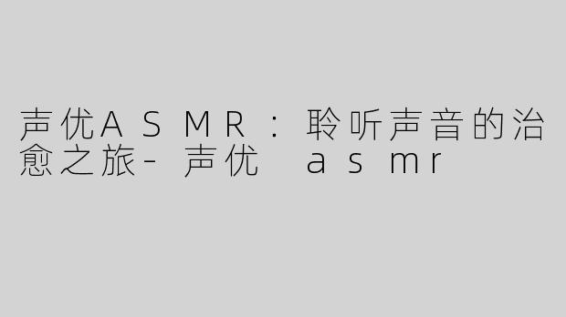 声优ASMR：聆听声音的治愈之旅-声优 asmr