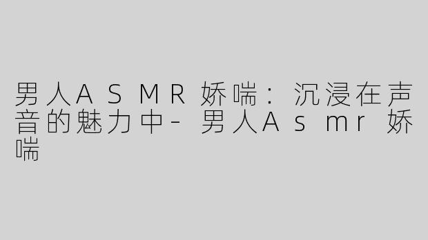 男人ASMR娇喘：沉浸在声音的魅力中-男人Asmr娇喘