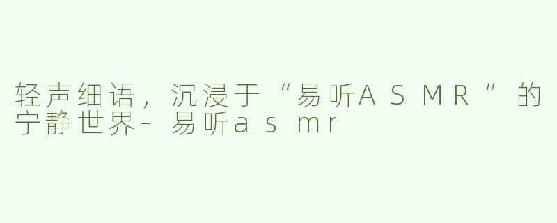 轻声细语，沉浸于“易听ASMR”的宁静世界-易听asmr