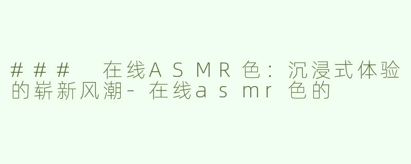 ### 在线ASMR色：沉浸式体验的崭新风潮-在线asmr色的