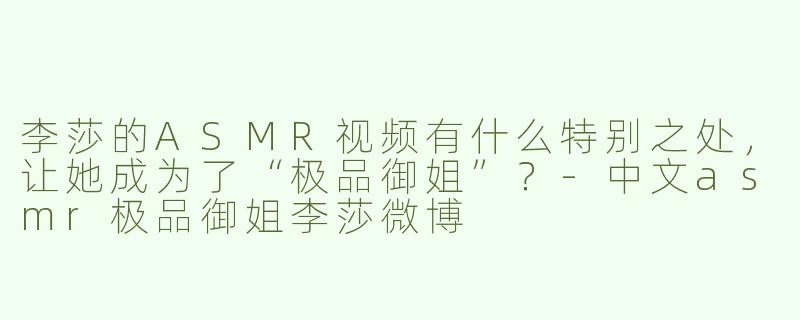 李莎的ASMR视频有什么特别之处，让她成为了“极品御姐”？