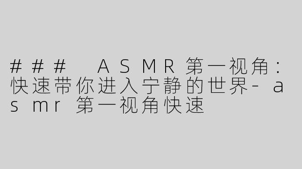 ### ASMR第一视角：快速带你进入宁静的世界-asmr第一视角快速