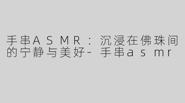 手串ASMR：沉浸在佛珠间的宁静与美好-手串asmr