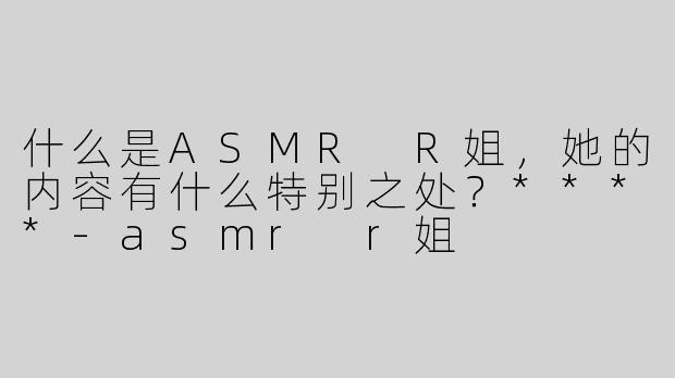 什么是ASMR R姐，她的内容有什么特别之处？****