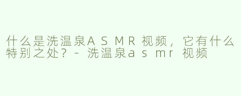 什么是洗温泉ASMR视频，它有什么特别之处？