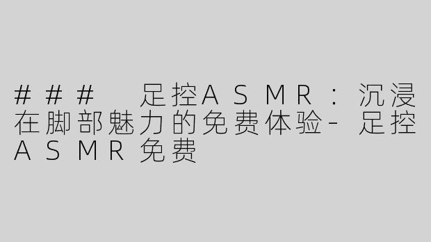 ### 足控ASMR：沉浸在脚部魅力的免费体验-足控ASMR免费