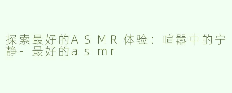 探索最好的ASMR体验：喧嚣中的宁静-最好的asmr
