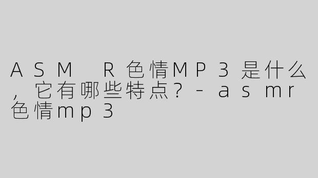 ASM R色情MP3是什么，它有哪些特点？