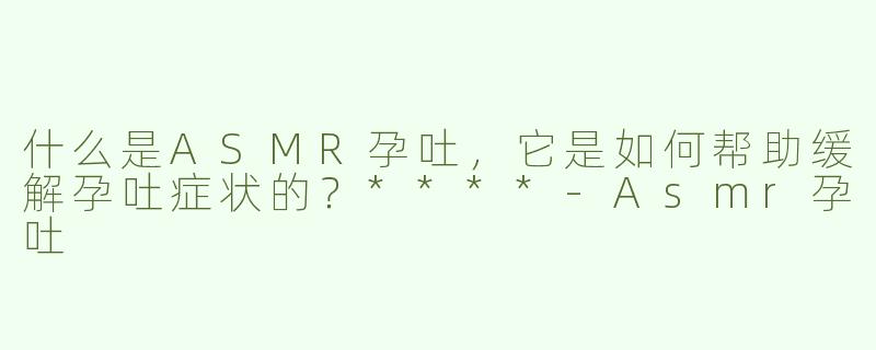 什么是ASMR孕吐，它是如何帮助缓解孕吐症状的？****