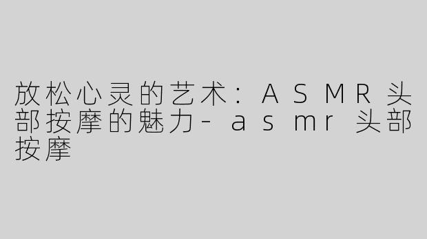 放松心灵的艺术：ASMR头部按摩的魅力-asmr头部按摩