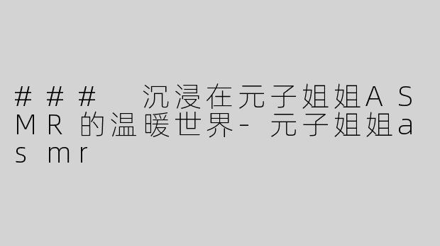 ### 沉浸在元子姐姐ASMR的温暖世界-元子姐姐asmr