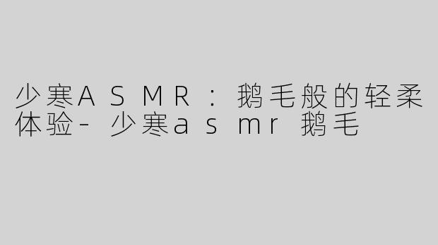 少寒ASMR：鹅毛般的轻柔体验-少寒asmr鹅毛