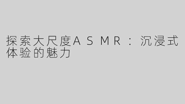 探索大尺度ASMR：沉浸式体验的魅力