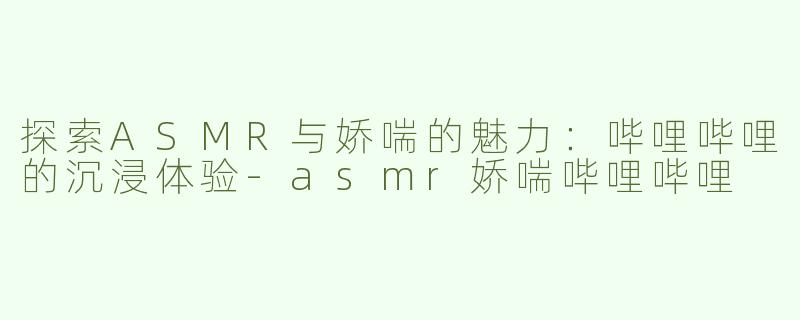 探索ASMR与娇喘的魅力：哔哩哔哩的沉浸体验-asmr娇喘哔哩哔哩