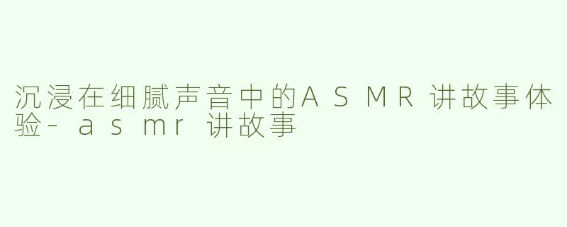 沉浸在细腻声音中的ASMR讲故事体验
