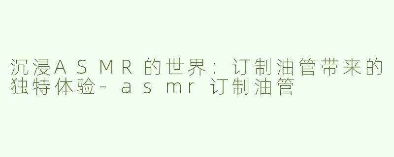 沉浸ASMR的世界：订制油管带来的独特体验-asmr订制油管