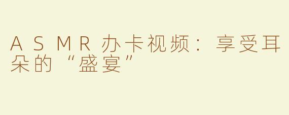 ASMR办卡视频：享受耳朵的“盛宴”