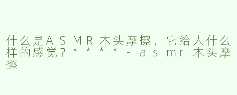 什么是ASMR木头摩擦，它给人什么样的感觉？****-asmr木头摩擦