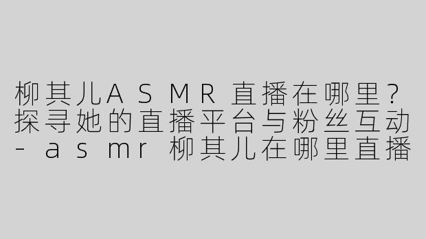柳其儿ASMR直播在哪里？探寻她的直播平台与粉丝互动