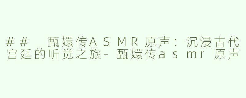 ## 甄嬛传ASMR原声：沉浸古代宫廷的听觉之旅-甄嬛传asmr原声