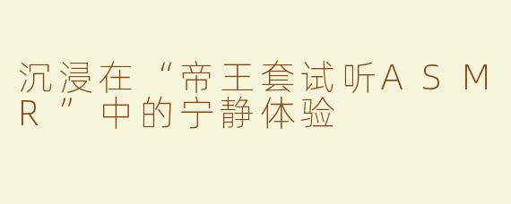 沉浸在“帝王套试听ASMR”中的宁静体验