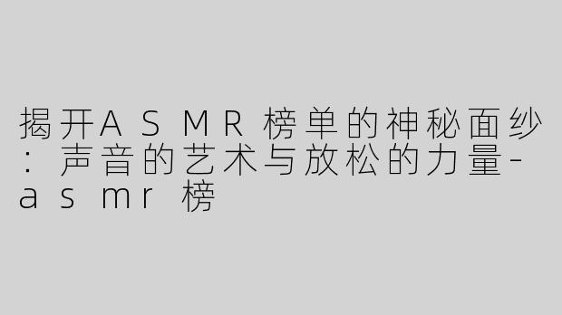 揭开ASMR榜单的神秘面纱：声音的艺术与放松的力量-asmr榜