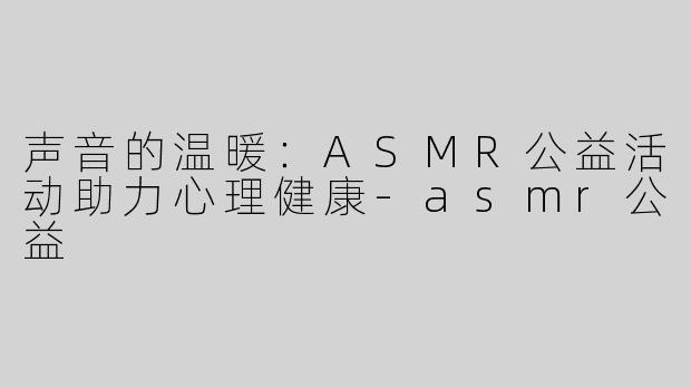 声音的温暖：ASMR公益活动助力心理健康-asmr公益