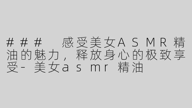 ### 感受美女ASMR精油的魅力，释放身心的极致享受-美女asmr精油