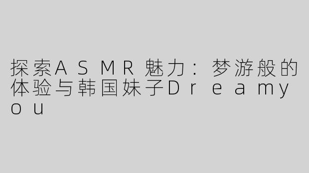 探索ASMR魅力：梦游般的体验与韩国妹子Dreamyou