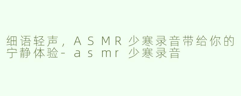 细语轻声，ASMR少寒录音带给你的宁静体验-asmr少寒录音