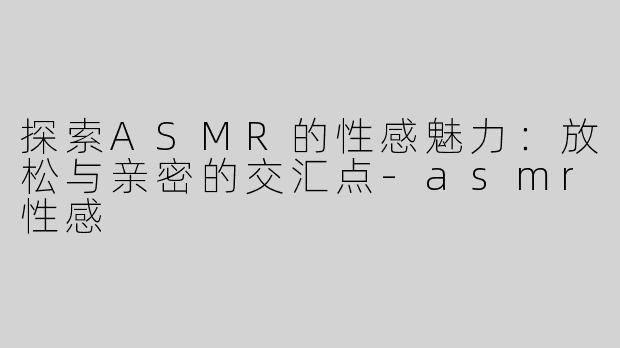 探索ASMR的性感魅力：放松与亲密的交汇点-asmr性感